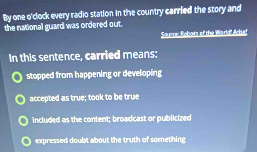 By one o'clock every radio station in the country carried the story and
the national guard was ordered out.
Source: Robots of the World! Arise!
In this sentence, carried means:
stopped from happening or developing
accepted as true; took to be true
included as the content; broadcast or publicized
expressed doubt about the truth of something