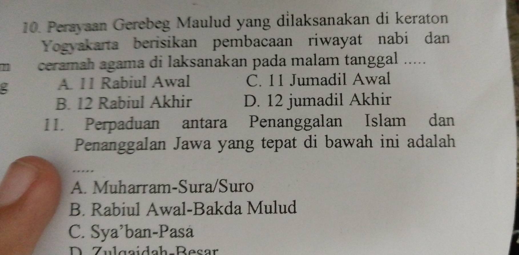 Perayaan Gerebeg Maulud yang dilaksanakan di keraton
Yogyakarta berisikan pembacaan riwayat nabi dan
ceramah agama di laksanakan pada malam tanggal .....
g
A. 11 Rabiul Awal C. 11 Jumadil Awal
B. 12 Rabiul Akhir D. 12 jumadil Akhir
11. Perpaduan antara Penanggalan Islam dan
Penanggalan Jawa yang tepat di bawah ini adalah
……
A. Muharram-Sura/Suro
B. Rabiul Awal-Bakda Mulud
C. Sya'ban-Pasá
D Zulgaidah-Besar