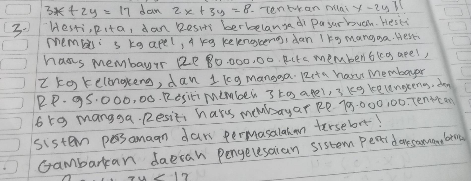 3*+2y=17 dan 2x+3y=8 -Tentkan nllai x-2u71
30 `Hesti, pita, dan 2esit berbelanyadi Pasarbuah. Hesti 
membli s kg apel, 4 kg kelenokeng, dan 1kg mangga. Hesk 
hass membayir 2e 80. 000, 00. Rctc membenbica apel, 
Z ko kelongkeng, dan 1 kcg mangga. 12ita haru Membayar
RP. 95. 000, 00. Rositimimber 3 to agel, 3 (g kelengreng, doy
65g mangga. Resiti harm membayar Re 70:000, 00. Tentcan 
sistem psamaan dan permasalahan tersebrt! 
Gambarkcan daeran Pengelesaian sistem Peaidaksama, beok
zy<17</tex>