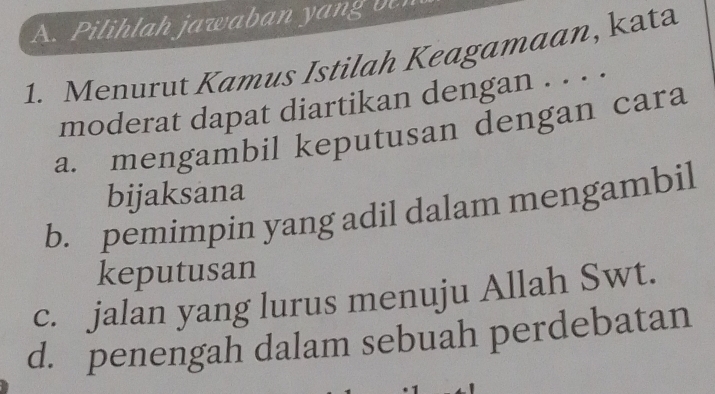 Pilihlah jawaban yang b
1. Menurut Kamus Istilah Keagamaan, kata
moderat dapat diartikan dengan . . . .
a. mengambil keputusan dengan cara
bijaksana
b. pemimpin yang adil dalam mengambil
keputusan
c. jalan yang lurus menuju Allah Swt.
d. penengah dalam sebuah perdebatan