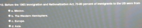 Before the 1965 Immigration and Nationalization Act, 70-80 percent of immigrants to the US were from
a. Mexico.
b. The Western Hemisphere.
c. Europe.
d. Asia.