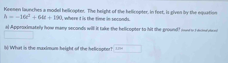 Keenen launches a model helicopter. The height of the helicopter, in feet, is given by the equation
h=-16t^2+64t+190 , where t is the time in seconds. 
a) Approximately how many seconds will it take the helicopter to hit the ground? (round to 3 decimol ploces) 
b) What is the maximum height of the helicopter? 2.254