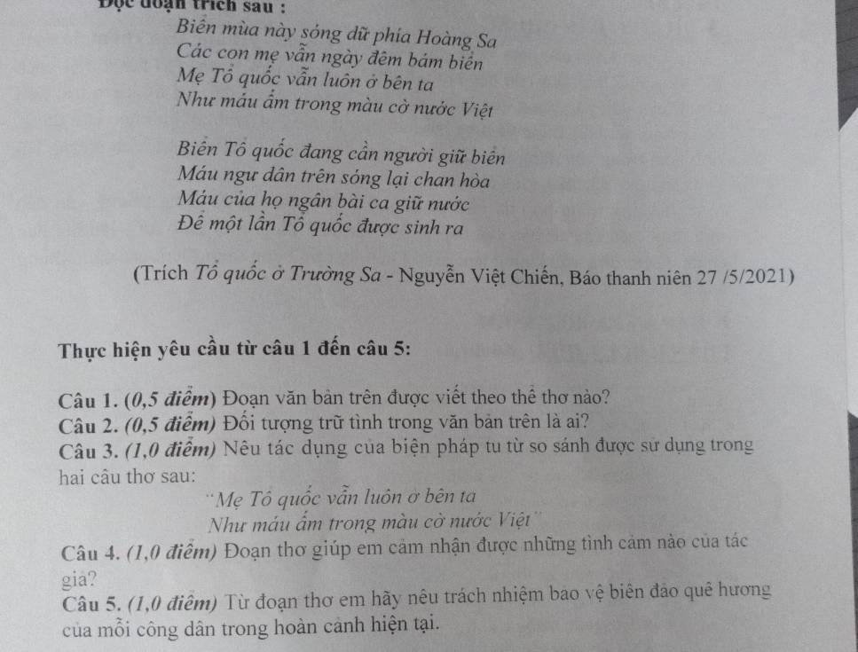 Độc đoạn trích sau : 
Biên mùa này sóng dữ phía Hoàng Sa 
Các con mẹ vẫn ngày đêm bám biên 
Mẹ Tổ quốc vẫn luôn ở bên ta 
Như máu ẩm trong màu cờ nước Việt 
Biên Tô quốc đang cần người giữ biên 
Máu ngư dân trên sóng lại chan hòa 
Máu của họ ngân bài ca giữ nước 
Để một lần Tổ quốc được sinh ra 
(Trích Tổ quốc ở Trường Sa - Nguyễn Việt Chiến, Báo thanh niên 27 /5/2021) 
Thực hiện yêu cầu từ câu 1 đến câu 5: 
Câu 1. (0,5 điểm) Đoạn văn bản trên được viết theo thể thơ nào? 
Câu 2. (0,5 điểm) Đồi tượng trữ tình trong văn bản trên là ai? 
Câu 3. (1,0 điểm) Nêu tác dụng của biện pháp tu từ so sánh được sử dụng trong 
hai câu thơ sau: 
Mẹ Tô quốc vẫn luôn ở bên ta 
Như máu ẩm trong màu cờ nước Việt 
Câu 4. (1,0 điểm) Đoạn thơ giúp em cảm nhận được những tình cảm nào của tác 
gia? 
Câu 5. (1,0 điểm) Từ đoạn thơ em hãy nêu trách nhiệm bao vệ biên đảo quê hương 
của mỗi công dân trong hoàn cảnh hiện tại.