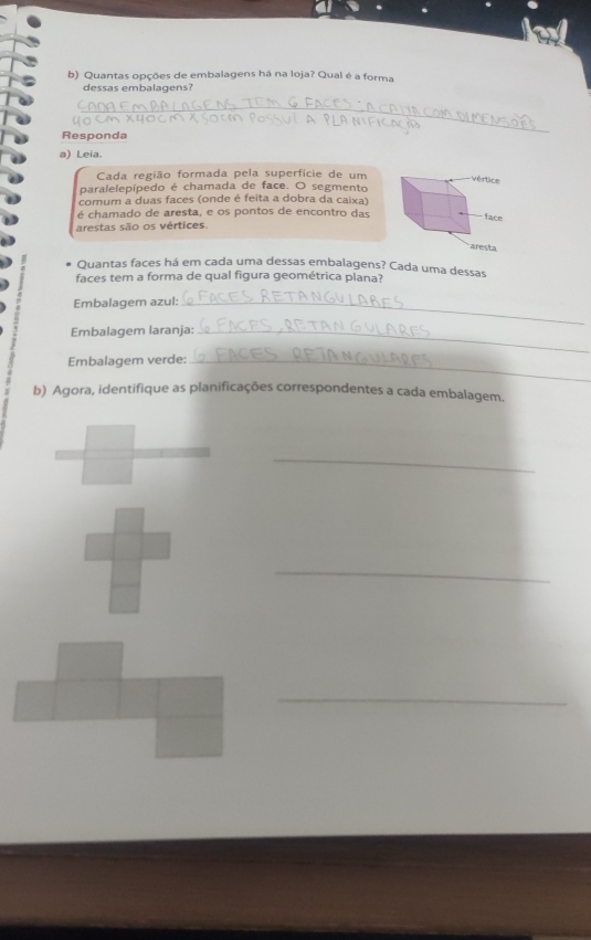 Quantas opções de embalagens há na loja? Qual é a forma 
dessas embalagens? 
_ 
Responda 
a) Leia. 
Cada região formada pela superfície de um 
vértice 
paralelepípedo é chamada de face. O segmento 
comum a duas faces (onde é feita a dobra da caixa) 
é chamado de aresta, e os pontos de encontro das 
face 
arestas são os vértices. 
aresta 
Quantas faces há em cada uma dessas embalagens? Cada uma dessas 
faces tem a forma de qual figura geométrica plana? 
Embalagem azul:_ 
Embalagem laranja:_ 
Embalagem verde:_ 
b) Agora, identifique as planificações correspondentes a cada embalagem. 
_ 
_ 
_