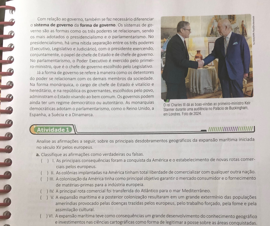 Com relação ao governo, também se faz necessário diferenciar
o sistema de governo da forma de governo. Os sistemas de go-
verno são as formas como os três poderes se relacionam, sendo
os mais adotados o presidencialismo e o parlamentarismo. No
presidencialismo, há uma nítida separação entre os três poderes
(Executivo, Legislativo e Judiciário), com o presidente exercendo,
conjuntamente, o papel de chefe de Estado e de chefe de governo.
No parlamentarismo, o Poder Executivo é exercido pelo primei-
ro-ministro, que é o chefe de governo escolhido pelo Legislativo.
Já a forma de governo se refere à maneira como os detentores
do poder se relacionam com os demais membros da sociedade.
Na forma monárquica, o cargo de chefe de Estado é vitalício e
hereditário, e na república os governantes, escolhidos pelo povo,
administram o Estado visando ao bem comum. Os governos podem
ainda ter um regime democrático ou autoritário. As monarquias O rei Charles III dá as boas-vindas ao primeiro-ministro Keir
democráticas adotam o parlamentarismo, como o Reino Unido, a  Starmer durante uma audiência no Palácio de Buckingham,
Espanha, a Suécia e a Dinamarca. em Londres. Foto de 2024.
Atividade 1 //////|
Analise as afirmações a seguir, sobre os principais desdobramentos geográficos da expansão marítima iniciada
no século XV pelos europeus.
a. Classifique as afirmações como verdadeiras ou falsas.
( ) I. As principais consequências foram a conquista da América e o estabelecimento de novas rotas comer-
ciais pelos europeus.
 ) II. As colônias implantadas na América tinham total liberdade de comercializar com qualquer outra nação.
 ) III. A colonização da América tinha como principal objetivo garantir o mercado consumidor e o fornecimento
de matérias-primas para a indústria europeia.
 ) IV. A principal rota comercial foi transferida do Atlântico para o mar Mediterrâneo.
( ) V. A expansão marítima e a posterior colonização resultaram em um grande extermínio das populações
ameríndias provocado pelas doenças trazidas pelos europeus, pelo trabalho forçado, pela fome e pela
assimilação cultural.
 ) VI. A expansão marítima teve como consequências um grande desenvolvimento do conhecimento geográfico
e investimentos nas ciências cartográficas como forma de legitimar a posse sobre as áreas conquistadas.