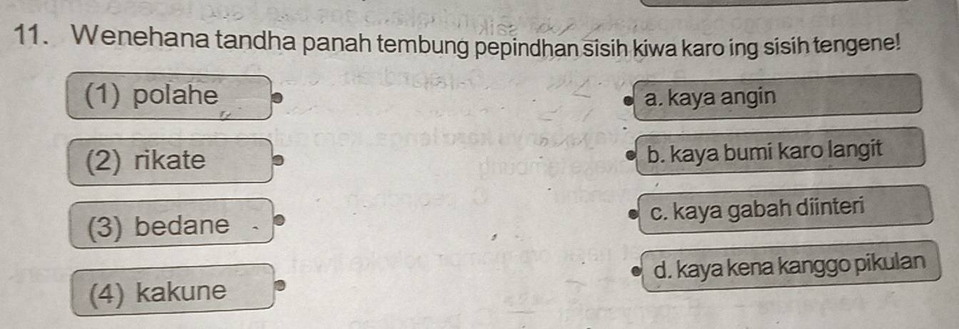 Wenehana tandha panah tembung pepindhan sisih kiwa karo ing sisih tengene!
(1) polahe a. kaya angin
(2) rikate b. kaya bumi karo langit
(3) bedane . c. kaya gabah diinteri
(4) kakune d. kaya kena kanggo pikulan