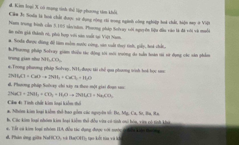 d. Kim loại X có mạng tinh thể lập phương tâm khối.
Câu 3: Soda là hoá chất được sử dụng rộng rãi trong ngành công nghiệp hoá chất, hiện nay ở Việt
Nam trung bình cần 5. 105 tần/năm. Phương pháp Solvay với nguyên liệu đầu vào là đá vôi và muối
ăn nên giá thành rẻ, phù hợp với sản xuất tại Việt Nam.
a. Soda được dùng đề làm mềm nước cứng, sản xuất thuỷ tinh, giấy, hoá chất,,
b.Phương pháp Solvay giảm thiểu tác động tới môi trường do tuần hoàn tái sử dụng các sản phẩm
trung gian như NH_3, CO_2, 
e.Trong phương pháp Solvay, NH_3 được tái chế qua phương trình hoá học sau:
2NH_4Cl+CaOto 2NH_3+CaCl_2+H_2O
d. Phương pháp Solvay chỉ xảy ra theo một giai đoạn sau:
2NaCl+2NH_3+CO_2+H_2Oto 2NH_4Cl+Na_2CO_3. 
Câu 4: Tính chất kim loại kiểm thổ
a. Nhóm kim loại kiểm thổ bao gồm các nguyên tố: Be, Mg, Ca, Sr, Ba, Ra.
b. Các kim loại nhóm kim loại kiểm thổ đều vừa có tính oxi hóa, vừa có tính khử,
e. Tất cả kim loại nhóm IIA đều tác dụng được với nước ở điều kiện thường.
d. Phản ứng giữa NaHCO₃ và Ba(OH)_2 tạo kết tủa và kh