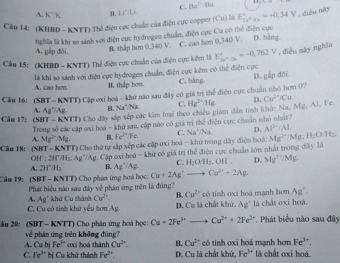 C. Ba^(2+)/Ba.
A. K*/K.
B. Li*/Li.
Câu 14: (KHBD - KNTT) Thể điện cực chuẩn của điện cực copper (Cu) là E_Cu^(2+)/Cu^circ =+0,34V , điều này
nghĩa là khi so sánh với điện cực hydrogen chuẩn, điện cực Cu có thể điện cực
A. gấp đôi.
B. thấp hơn 0,340 V. C. cao hơn 0,340 V. D. bằng.
Câu 15: (KHBD - KNTT) Thể điện cực chuẩn của điện cực kẽm là E_Zn^(2+)/Zn^circ =-0,762V , điều này nghĩa
là khi so sánh với điện cực hydrogen chuẩn, điện cực kẽm có thể điện cực
A. cao hơn. B. thấp hơn. C. bằng. D. gấp đôi.
Câu 16: (SBT - KNTT) Cặp oxi hoá - khử nào sau đây có giá trị thể điện cực chuẩn nhỏ hơn 0?
D. Cu^(2+)/Cu.
A. Ag⁺/Ag.
B. Na^+/ Na.
C. Hg^(2+)/Hg.
Câu 17: (SBT - KNTT) Cho dãy sắp xếp các kim loại theo chiều giám dần tính khử: Na, Mg, Al, Fe.
Trong số các cặp oxi hoá - khử sau, cặp nào có giá trị thế điện cực chuẩn nhỏ nhất?
D.
A. Mg^(2+)/Mg.
B. Fe^(2+)/Fe. C. Na^+ Na Al^(3+)/Al.
Câu 18: (SBT - KNTT) Cho thứ tự sắp xếp các cặp oxi hoá − khử trong dãy điện hoá: Mg^(2+)/Mg;H_2O/H_2,
OHˉ: 2H^+/H_2. Ag^+/Ag. Cặp oxi hoá - khử có giá trị thế điện cực chuẩn lớn nhất trong dãy là
A. 2H^+/H_2 B. Ag^+/Ag.
C. H_2O/H_2,OH^-. D. Mg^(2+)/Mg.
Câu 19: (SBT - KNTT) Cho phản ứng hoá học: Cu+2Ag^+to Cu^(2+)+2Ag.
Phát biểu nào sau đây về phản ứng trên là đúng?
B. Cu^(2+)
A. Ag^+ khử Cu thành Cu^(2+). có tính oxi hoá mạnh hơn Ag^+.
C. Cu có tính khử yếu hơn Ag. D. Cu là chất khử, Ag^+ là chất oxi hoá.
2âu 20: (SBT - KNTT) Cho phản ứng hoá học: Cu+2Fe^(3+)to Cu^(2+)+2Fe^(2+). Phát biểu nào sau đây
về phản ứng trên không đúng?
A. C u bj Fe^(3+) oxi hoá thành Cu^(2+). B. Cu^(2+) có tính oxi hoá mạnh hơn Fe^(3+).
C. Fe^(3+) bị Cu khử thành Fe^(2+). D. Cu là chất khử, Fe^(3+)1a chất oxi hoá.