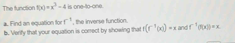 The function f(x)=x^3-4 is one-to-one.
f^(-1)
a. Find an equation for , the inverse function. 
b. Verify that your equation is correct by showing that f(f^(-1)(x))=x and f^(-1)(f(x))=x.