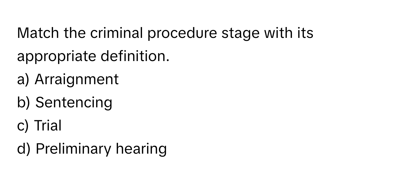 Match the criminal procedure stage with its appropriate definition.

a) Arraignment
b) Sentencing
c) Trial
d) Preliminary hearing