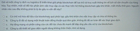 Giả sử một công ty dịch vụ logistics B triển khai giải pháp blockchain để lưu trữ và truy xuất thông tin về lịch sử vận chuyển của hàng
hóa. Tuy nhiên, một số đối tác phản ánh việc truy cập và xác thực trên hệ thống blockchain gặp khó khăn, mất nhiều thời gian. Nguyên
nhân nào sau đây không phải là lý do gây ra vấn đề này?
a. Cơ chế mã hóa dữ liệu của blockchai quá phức tạp, gây khó khăn cho việc truy cập và chia sẻ thông tin.
b. Công ty B đã sử dụng một thuật toán đồng thuận quá đơn giản, không đủ độ an toàn để xác thực giao dịch.
c. Hạ tầng mạng và phần cứng của các đối tác chưa đủ mạnh để đáp ứng yêu cầu xử lý của blockchain.
d. Công ty đã thiết kế giao diện người dùng không thân thiện, khó sử dụng.