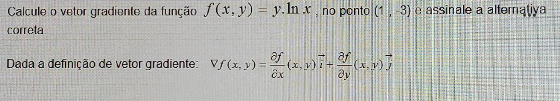 Calcule o vetor gradiente da função f(x,y)=y. ln x , no ponto (1,-3) e assinale a alternativa
correta.
Dada a definição de vetor gradiente: Vf(x,y)= partial f/partial x (x,y)vector i+ partial f/partial y (x,y)vector j