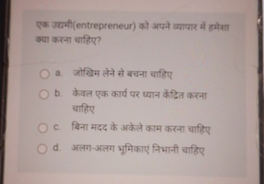 एक उद्यमी(entrepreneur) को अपने व्यापार में हमेशा
क्या करना चाहिए?
३. जोखिम लेने से बचना चाहिए
b. केवल एक कार्य पर ध्यान केंद्रित करना
चाहिए
C. बिना मदद के अकेले काम करना चाहिए
d. अलग-अलग भूमिकाएं निभानी चाहिए