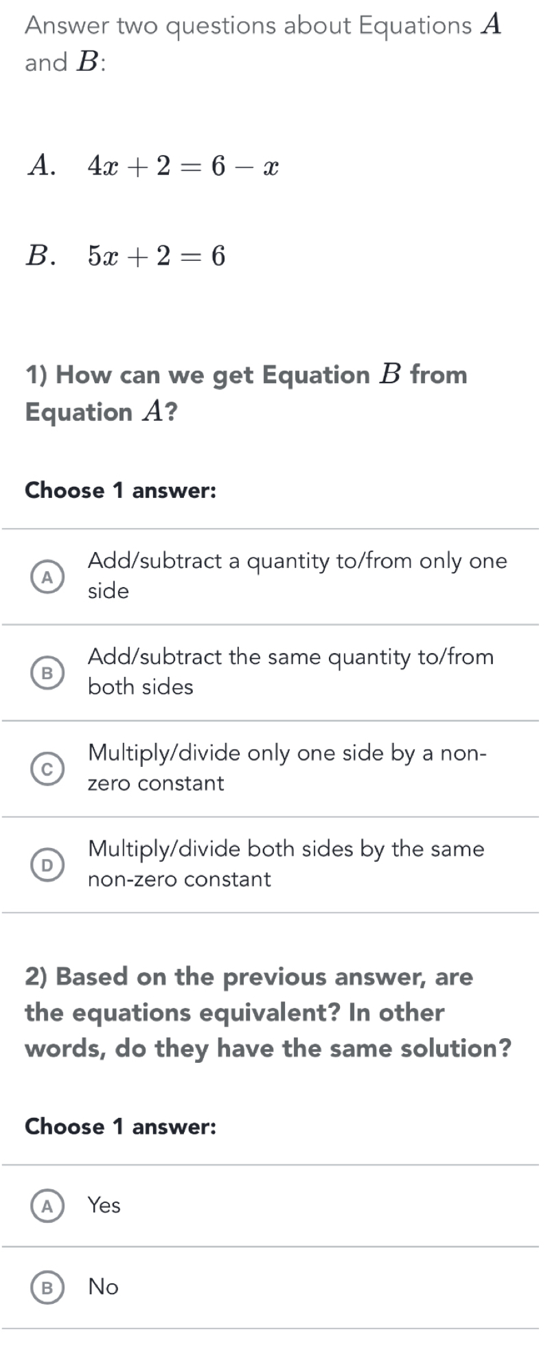 Answer two questions about Equations A
and B:
A. 4x+2=6-x
B. 5x+2=6
1) How can we get Equation B from
Equation A?
Choose 1 answer:
Add/subtract a quantity to/from only one
side
Add/subtract the same quantity to/from
both sides
Multiply/divide only one side by a non-
zero constant
Multiply/divide both sides by the same
non-zero constant
2) Based on the previous answer, are
the equations equivalent? In other
words, do they have the same solution?
Choose 1 answer:
Yes
No