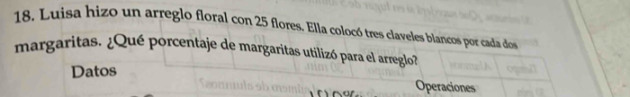 18, Luisa hizo un arreglo floral con 25 flores. Ella colocó tres claveles blancos por cada dos 
margaritas. ¿Qué porcentaje de margaritas utilizó para el arreglo? 
Datos Operaciones