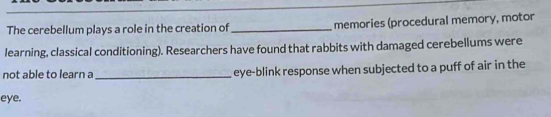 The cerebellum plays a role in the creation of _memories (procedural memory, motor 
learning, classical conditioning). Researchers have found that rabbits with damaged cerebellums were 
not able to learn a_ eye-blink response when subjected to a puff of air in the 
eye.