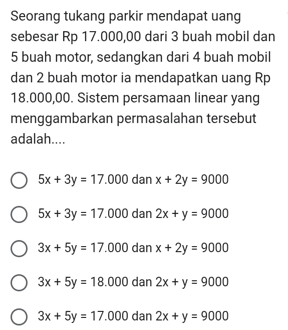 Seorang tukang parkir mendapat uang
sebesar Rp 17.000,00 dari 3 buah mobil dan
5 buah motor, sedangkan dari 4 buah mobil
dan 2 buah motor ia mendapatkan uang Rp
18.000,00. Sistem persamaan linear yang
menggambarkan permasalahan tersebut
adalah....
5x+3y=17.000 dan x+2y=9000
5x+3y=17.000 dan 2x+y=9000
3x+5y=17.000 dan x+2y=9000
3x+5y=18.000 dan 2x+y=9000
3x+5y=17.000 dan 2x+y=9000