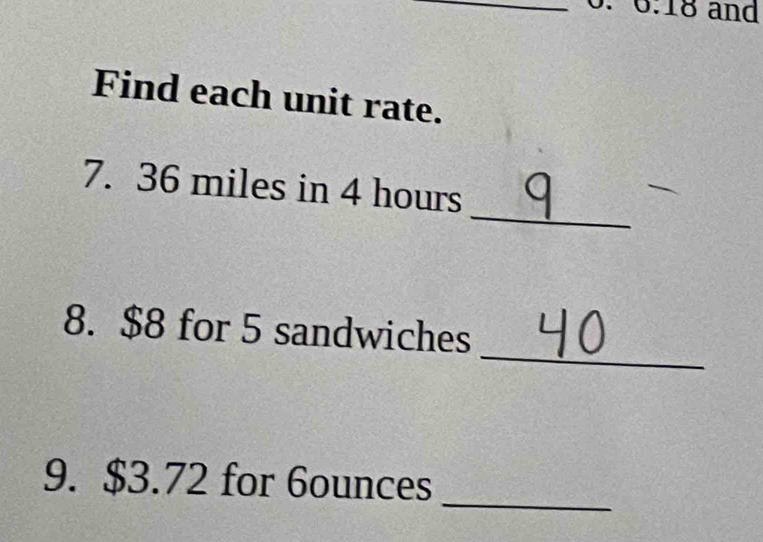 0.18 and 
Find each unit rate. 
_ 
7. 36 miles in 4 hours
_ 
8. $8 for 5 sandwiches 
_ 
9. $3.72 for 6ounces