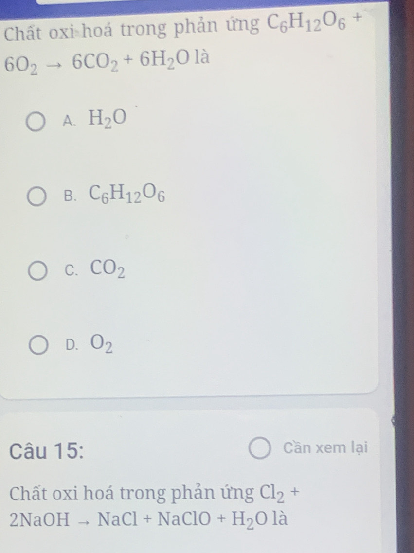 Chất oxi hoá trong phản ứng C_6H_12O_6+
6O_2to 6CO_2+6H_2O là
A. H_2O
B. C_6H_12O_6
C. CO_2
D. O_2
Câu 15:
Cần xem lại
Chất oxi hoá trong phản ứng Cl_2+
) NaOHto NaCl+NaClO+H_2Ola