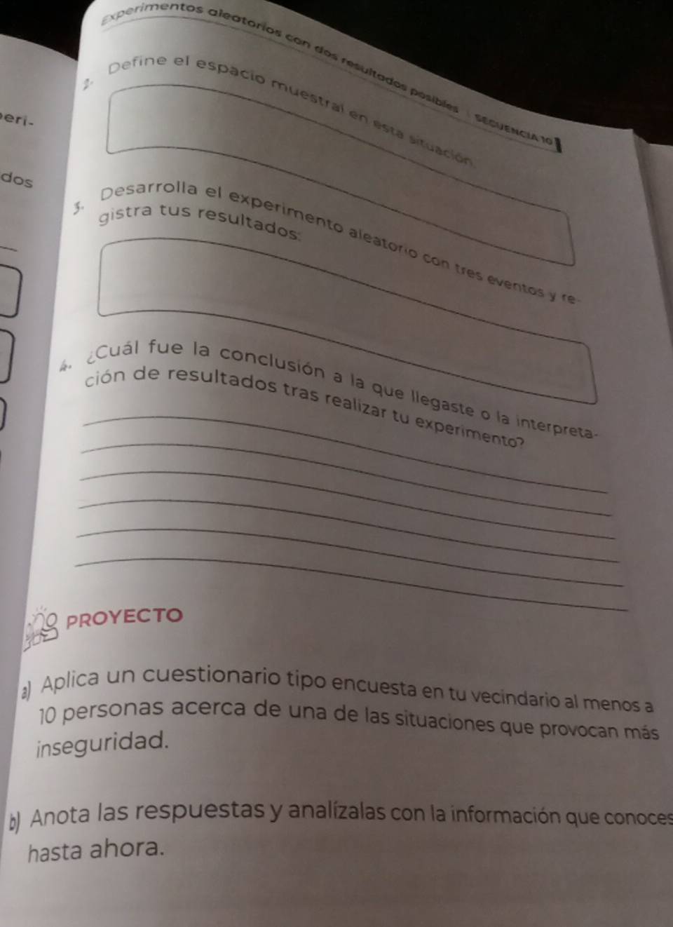 rimentos aleatorios con dos resultados posibles secusnci 
Define el espacio muestral en esta situación 
eri- 
dos 
_ 
gistra tus resultados 
Desarrolla el experimento aleatorio con tres eventos y re 
_ 
_ 
Cuál fue la conclusión a la que llegaste o la interpreta 
ción de resultados tras realizar tu experimento 
_ 
_ 
_ 
_ 
proyecto 
』) Aplica un cuestionario típo encuesta en tu vecindario al menos a
10 personas acerca de una de las situaciones que provocan más 
inseguridad. 
Anota las respuestas y analízalas con la información que conoces 
hasta ahora.