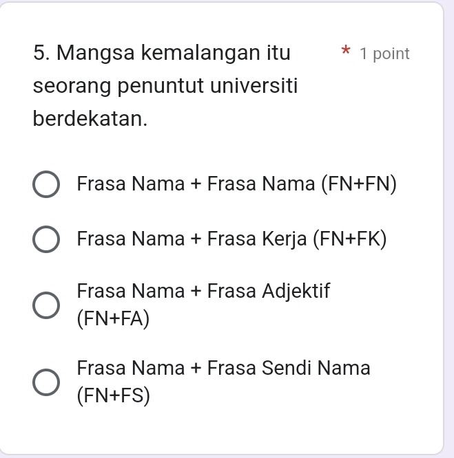 Mangsa kemalangan itu * 1 point
seorang penuntut universiti
berdekatan.
Frasa Nama + Frasa Nama (FN+FN)
Frasa Nama + Frasa Kerja (FN+FK)
Frasa Nama + Frasa Adjektif
(FN+FA)
Frasa Nama + Frasa Sendi Nama
(FN+FS)