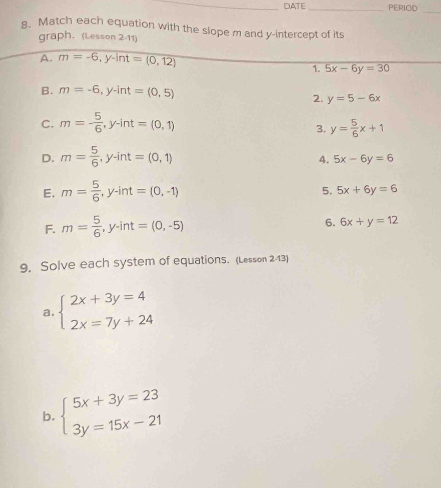 DATE _PERIOD_ 
8、 Match each equation with the slope m and y-intercept of its 
graph. (Lesson 2-11) 
A. m=-6, y-int=(0,12)
1. 5x-6y=30
B. m=-6, y-int=(0,5)
2. y=5-6x
C. m=- 5/6 , y-int=(0,1)
3. y= 5/6 x+1
D. m= 5/6 , y-int=(0,1)
4. 5x-6y=6
E. m= 5/6 , y-int=(0,-1)
5. 5x+6y=6
F. m= 5/6 , y-int=(0,-5)
6. 6x+y=12
9. Solve each system of equations. (Lesson 2-13) 
a. beginarrayl 2x+3y=4 2x=7y+24endarray.
b. beginarrayl 5x+3y=23 3y=15x-21endarray.