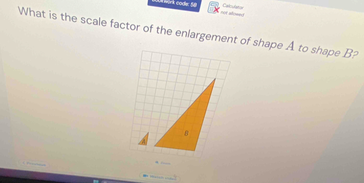 JOkwork code: 5B Calculator 
not allowed 
What is the scale factor of the enlargement of shape A to shape B? 
B 
Zonn 
く Perwbnah =* Watch vider