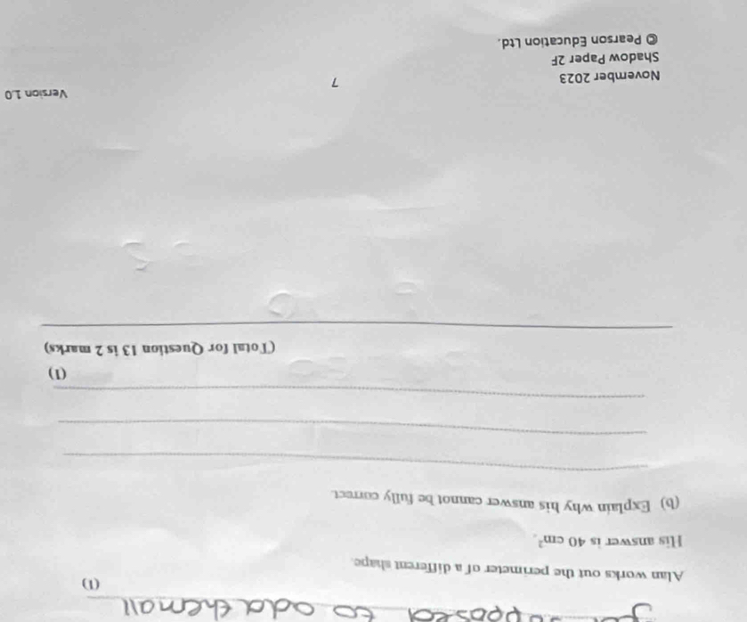 (1) 
Alan works out the perimeter of a different shape. 
His answer is 40cm^2. 
(b) Explain why his answer cannot be fully correct. 
_ 
_ 
_ 
(1) 
(Total for Question 13 is 2 marks) 
_ 
_ 
_ 
Version 1.0
November 2023 7 
Shadow Paper 2F 
© Pearson Education Ltd.