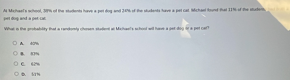 At Michael's school, 38% of the students have a pet dog and 24% of the students have a pet cat. Michael found that 11% of the student, a 
pet dog and a pet cat
What is the probability that a randomly chosen student at Michael's school will have a pet dog or a pet cat?
A. 40%
B. 83%
C. 62%
D. 51%