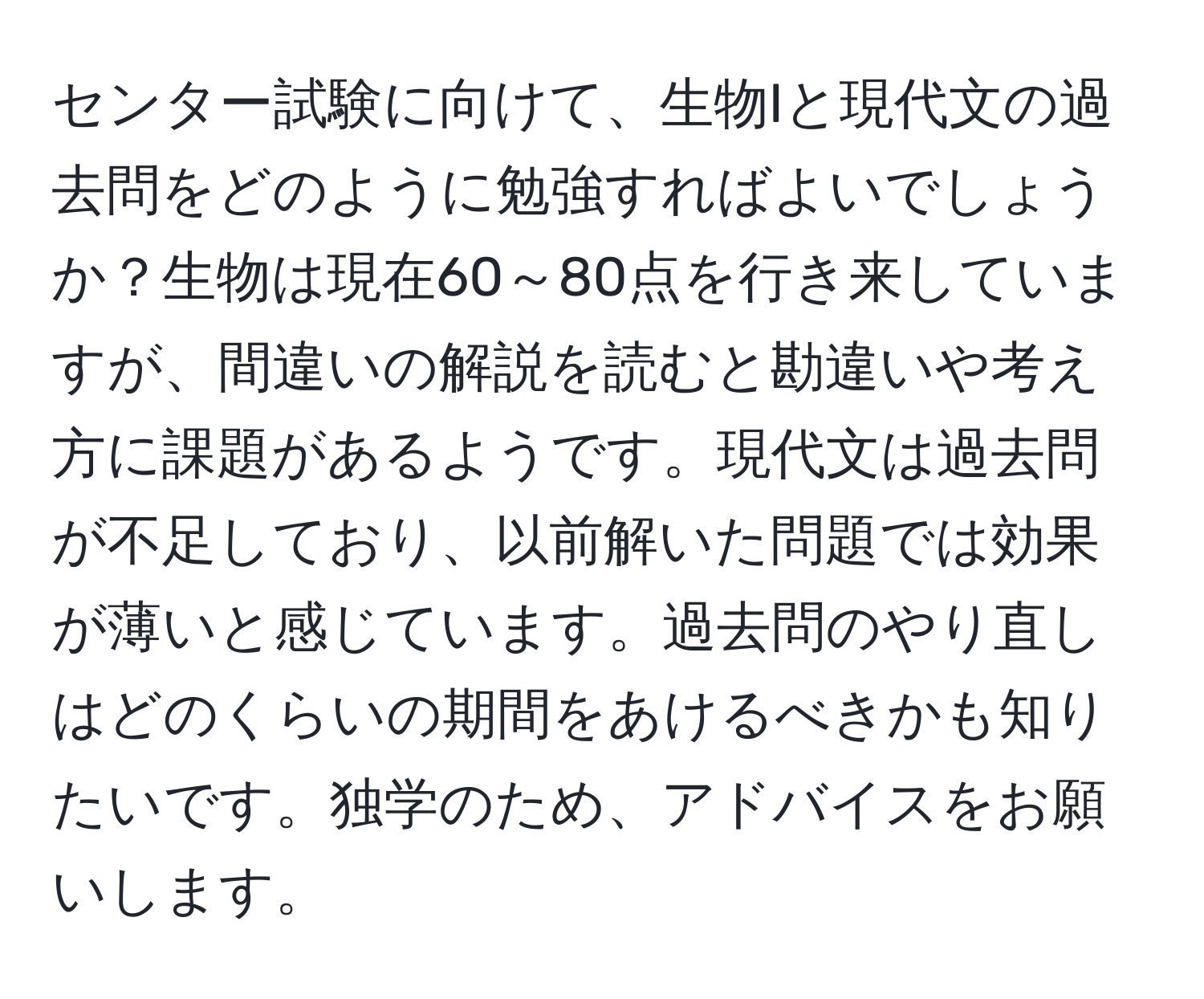 センター試験に向けて、生物Iと現代文の過去問をどのように勉強すればよいでしょうか？生物は現在60～80点を行き来していますが、間違いの解説を読むと勘違いや考え方に課題があるようです。現代文は過去問が不足しており、以前解いた問題では効果が薄いと感じています。過去問のやり直しはどのくらいの期間をあけるべきかも知りたいです。独学のため、アドバイスをお願いします。