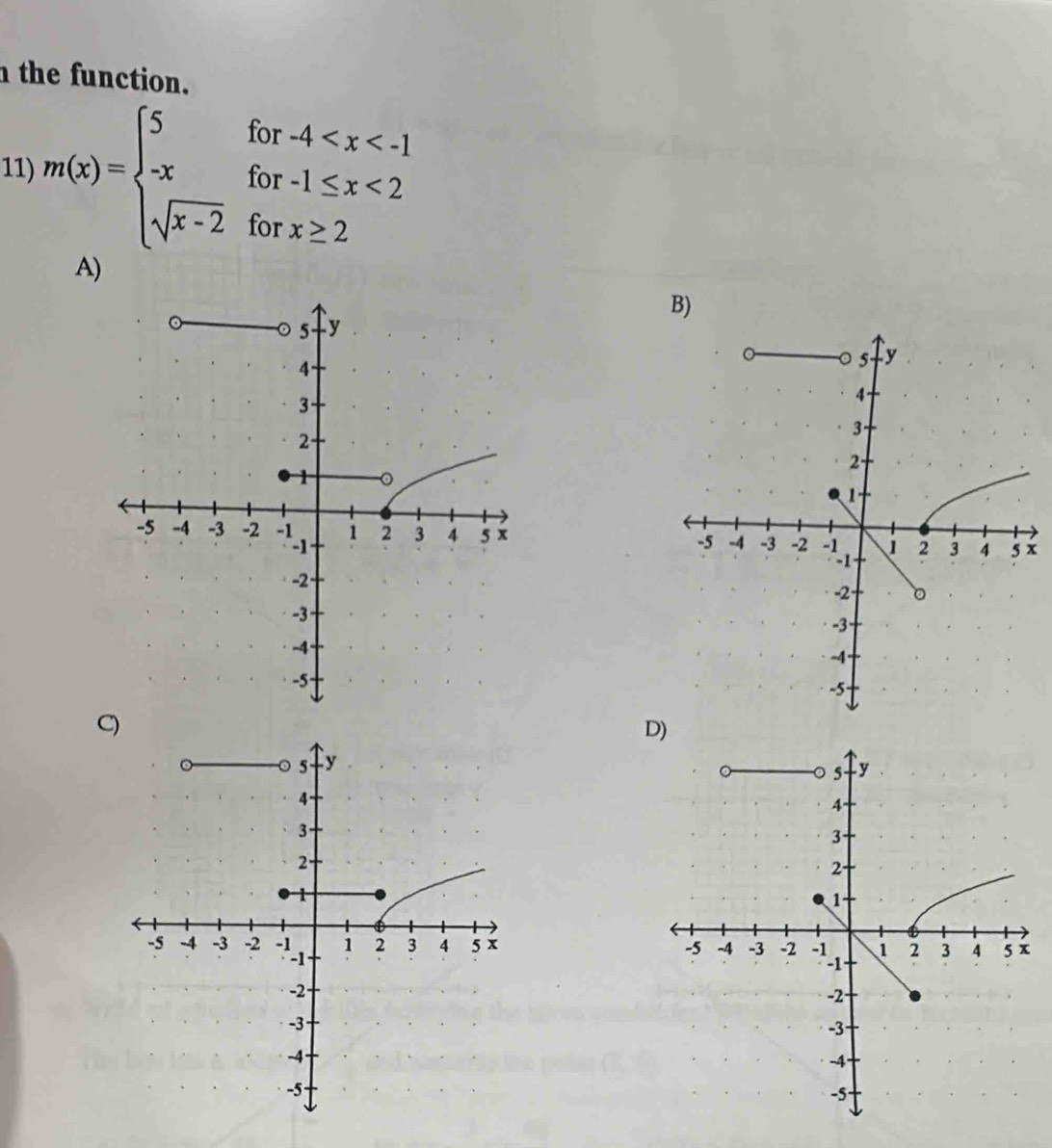 the function. 
11) m(x)=beginarrayl 5for-4 <2 sqrt(x-2)forx≥ 2endarray.
A) 
B)
x

C) 
D)
5 y
4
3
2.
1
-5 -4 -3 -2 1 2 3 4 5 x
-2
-3
-4
-5