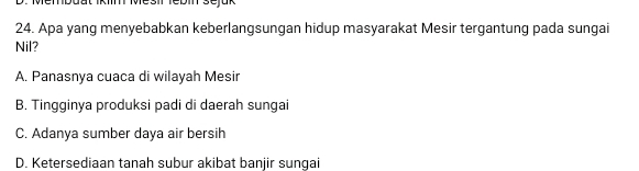 Membdat Ikiin Mesil febin sejük
24. Apa yang menyebabkan keberlangsungan hidup masyarakat Mesir tergantung pada sungai
Nil?
A. Panasnya cuaca di wilayah Mesir
B. Tingginya produksi padi di daerah sungai
C. Adanya sumber daya air bersih
D. Ketersediaan tanah subur akibat banjir sungai