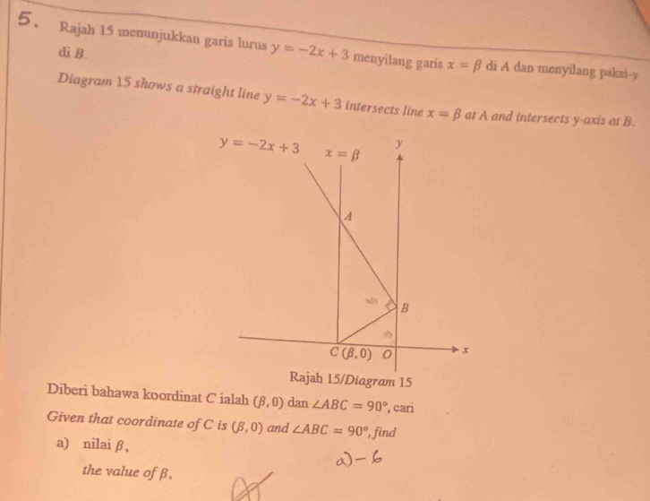 Rajah 15 menunjukkan garis lurus y=-2x+3 menyilang garis x=beta di A dan menyilang paksi- y
di B. 
Diagram 15 shows a straight line y=-2x+3 intersects line x=beta at A and intersects y-axis at B.
y=-2x+3 x=beta
y
A 
B
C(beta ,0) 0 x
Rajah 15/Diagram 15 
Diberi bahawa koordinat C ialah (beta ,0) dan ∠ ABC=90° , cari 
Given that coordinate of C is (beta ,0) and ∠ ABC=90° , find 
a) nilai β, 
the value of β,