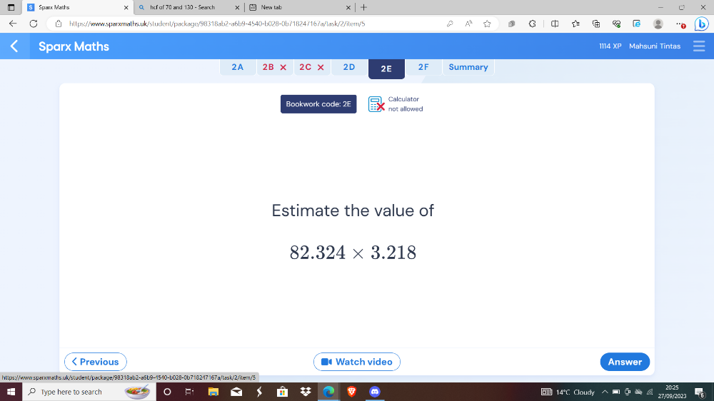 Sparx Maths O hcf of 70 and 130 - Search New tab + 
https://www.sparmaths.uk/student/package/98318ab2-a6b9-4540-b028-0b718247167a/task/2/item/5 A ☆ C 
Sparx Maths Mahsuni Tintas 
1114 XF 
2A 2B 2C × 2D 2E 2F Summary 
Calculator 
Bookwork code: 2E not allowed 
Estimate the value of
82.324* 3.218