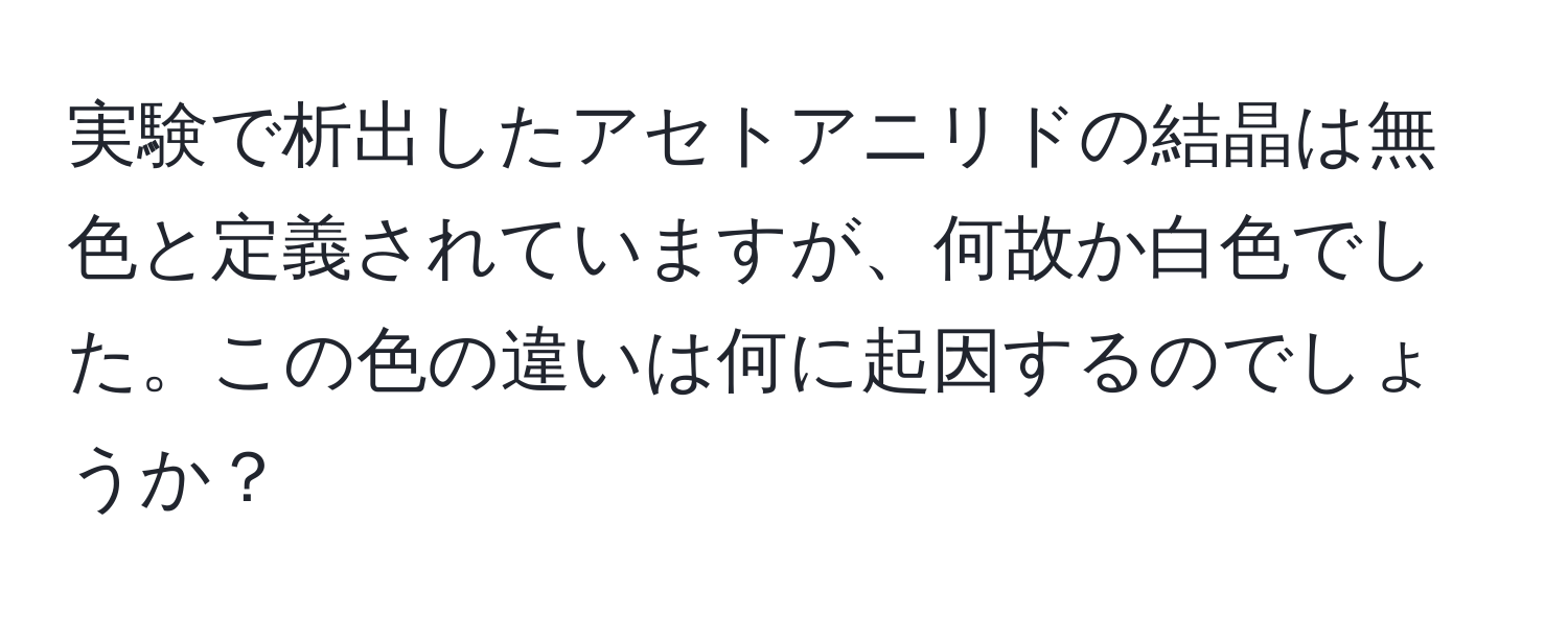 実験で析出したアセトアニリドの結晶は無色と定義されていますが、何故か白色でした。この色の違いは何に起因するのでしょうか？