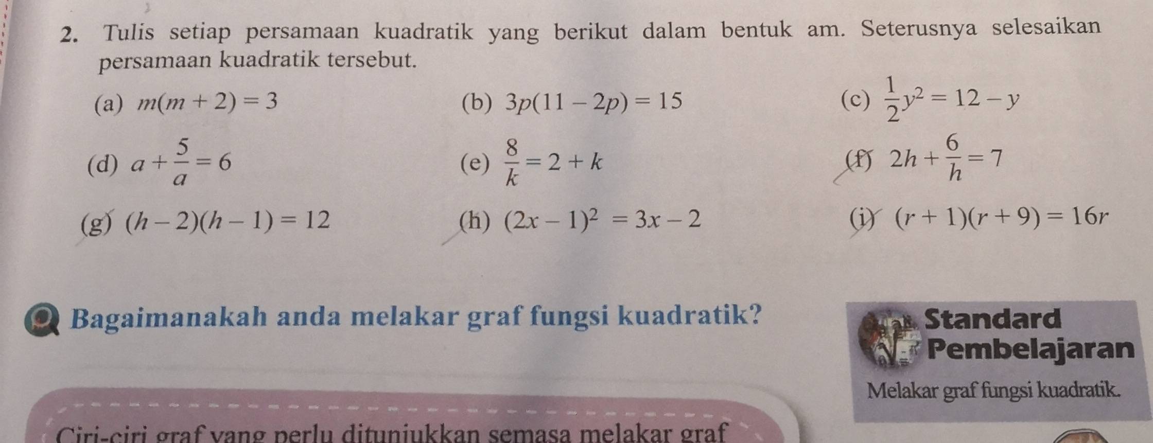 Tulis setiap persamaan kuadratik yang berikut dalam bentuk am. Seterusnya selesaikan 
persamaan kuadratik tersebut. 
(a) m(m+2)=3 (b) 3p(11-2p)=15 (c)  1/2 y^2=12-y
(d) a+ 5/a =6 (e)  8/k =2+k
() 2h+ 6/h =7
(g) (h-2)(h-1)=12 (h) (2x-1)^2=3x-2 (i) (r+1)(r+9)=16r
ou Bagaimanakah anda melakar graf fungsi kuadratik? Standard 
Pembelajaran 
Melakar graf fungsi kuadratik. 
Ciri-ciri graf vang perlu dituniukkan semasa melakar graf