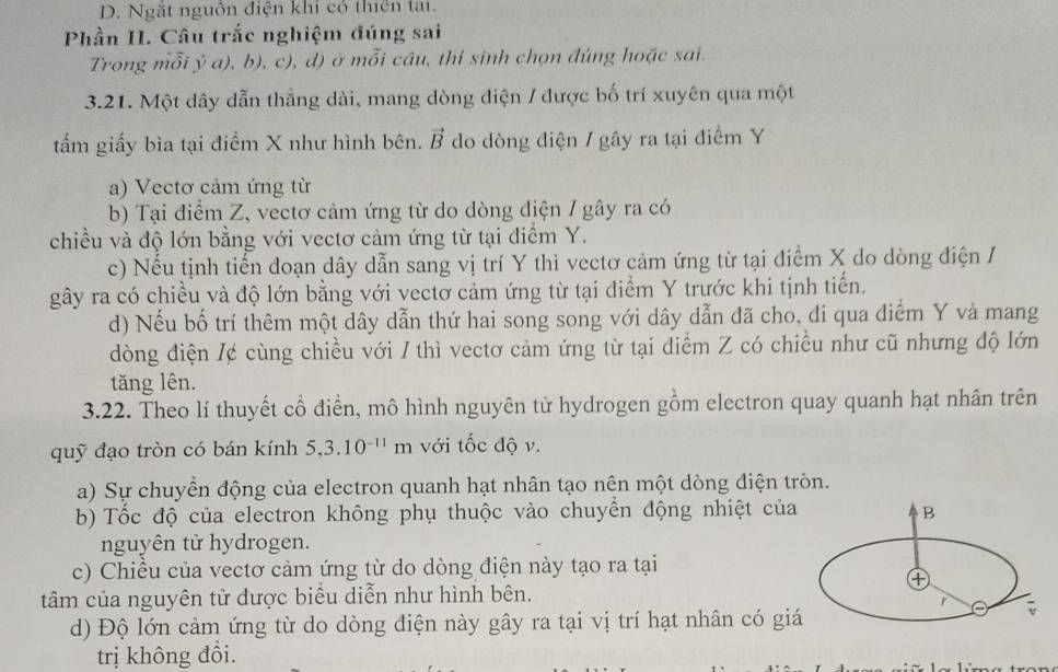 Ngắt nguồn điện khi có thiên tại.
Phần II. Câu trắc nghiệm đúng sai
Trong mỗi ý a), b), c), d) ở mỗi câu, thí sinh chọn đúng hoặc sai.
3.21. Một dây dẫn thẳng dài, mang dòng diện / được bố trí xuyên qua một
tấm giấy bìa tại điểm X như hình bên. vector B do dòng điện / gây ra tại điểm Y
a) Vectơ cảm ứng từ
b) Tại điểm Z, vectơ cảm ứng từ do dòng điện / gây ra có
chiều và độ lớn bằng với vectơ cảm ứng từ tại điểm Y.
c) Nếu tịnh tiến đoạn dây dẫn sang vị trí Y thì vectơ cảm ứng từ tại điểm X do dòng điện /
gây ra có chiều và độ lớn bằng với vectơ cảm ứng từ tại điểm Y trước khi tịnh tiến.
d) Nếu bố trí thêm một dây dẫn thứ hai song song với dây dẫn đã cho, đi qua điểm Y và mang
dòng điện /¢ cùng chiều với / thì vectơ cảm ứng từ tại điểm Z có chiều như cũ nhưng độ lớn
tăng lên.
3.22. Theo lí thuyết cổ điển, mô hình nguyên tử hydrogen gồm electron quay quanh hạt nhân trên
quỹ đạo tròn có bán kính 5,3.10^(-11)m với tốc độ v.
a) Sự chuyển động của electron quanh hạt nhân tạo nên một dòng điện tròn.
b) Tốc độ của electron không phụ thuộc vào chuyển động nhiệt của B
nguyên tử hydrogen.
c) Chiều của vectơ cảm ứng từ do dòng điện này tạo ra tại
④
tâm của nguyên tử được biểu diễn như hình bên.
r
d) Độ lớn cảm ứng từ do dòng điện này gây ra tại vị trí hạt nhân có giá
trị không đổi.