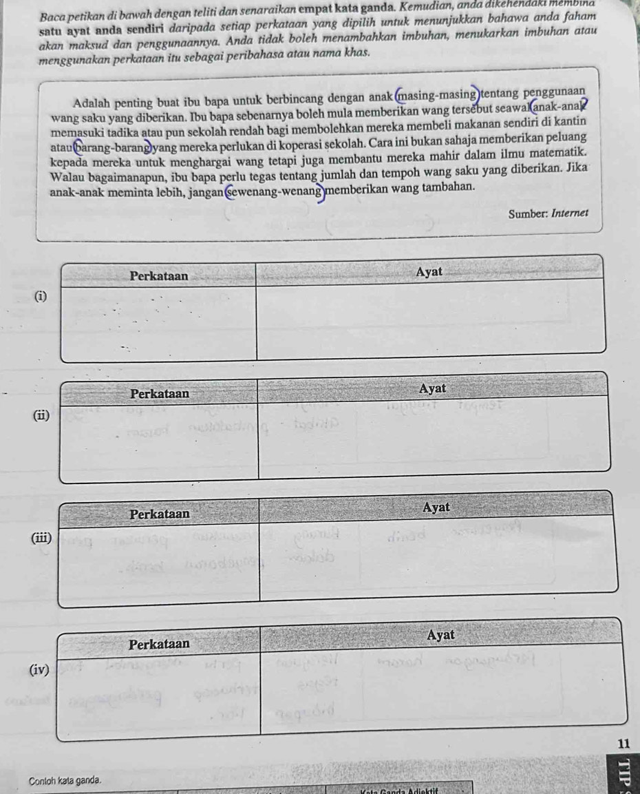 Baca petikan di bawah dengan teliti dan senaraikan empat kata ganda. Kemudian, anda dikehendaki membina 
satu ayat anda sendiri daripada setiap perkataan yang dipilih untuk menunjukkan bahawa anda faham 
akan maksud dan penggunaannya. Anda tidak boleh menambahkan imbuhan, menukarkan imbuhan atau 
menggunakan perkataan itu sebagai peribahasa atau nama khas. 
Adalah penting buat ibu bapa untuk berbincang dengan anak(masing-masing)tentang penggunaan 
wang saku yang diberikan. Ibu bapa sebenarnya boleh mula memberikan wang tersebut seawak anak-anak 
memasuki tadika atau pun sekolah rendah bagi membolehkan mereka membeli makanan sendiri di kantin 
ataubarang-barang)yang mereka perlukan di koperasi sekolah. Cara ini bukan sahaja memberikan peluang 
kepada mereka untuk menghargai wang tetapi juga membantu mereka mahir dalam ilmu matematik. 
Walau bagaimanapun, ibu bapa perlu tegas tentang jumlah dan tempoh wang saku yang diberikan. Jika 
anak-anak meminta lebih, jangan sewenang-wenang memberikan wang tambahan. 
Sumber: Internet 
Perkataan Ayat 
(ii) 
Perkataan Ayat 
(iii) 
Conloh kata ganda.