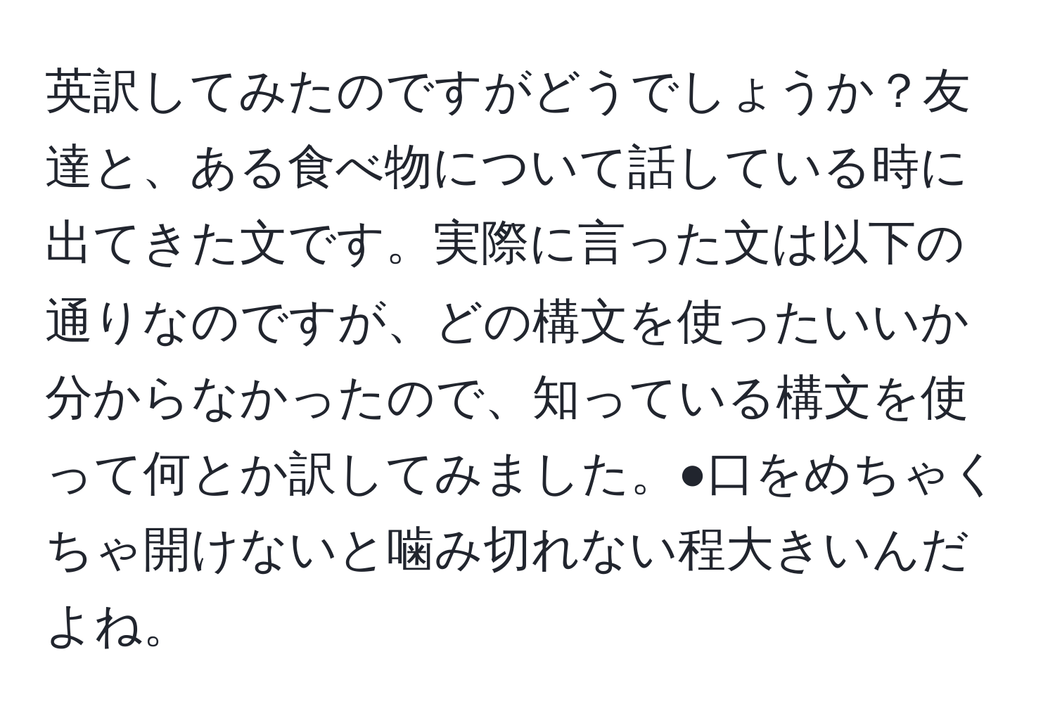 英訳してみたのですがどうでしょうか？友達と、ある食べ物について話している時に出てきた文です。実際に言った文は以下の通りなのですが、どの構文を使ったいいか分からなかったので、知っている構文を使って何とか訳してみました。●口をめちゃくちゃ開けないと噛み切れない程大きいんだよね。