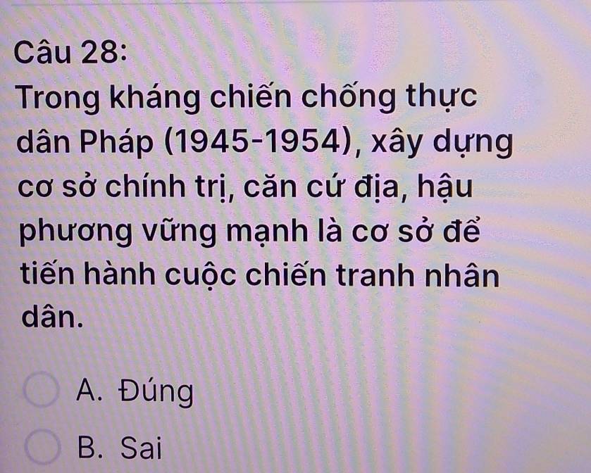 Trong kháng chiến chống thực
dân Pháp (1945-1954) , xây dựng
cơ sở chính trị, căn cứ địa, hậu
phương vững mạnh là cơ sở để
tiến hành cuộc chiến tranh nhân
dân.
A. Đúng
B. Sai