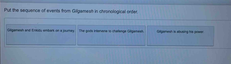 Put the sequence of events from Gilgamesh in chronological order. 
Gilgamesh and Enkidu embark on a journey. The gods intervene to challenge Gilgamesh. Gilgamesh is abusing his power.