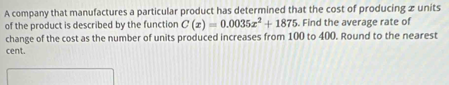 A company that manufactures a particular product has determined that the cost of producing x units 
of the product is described by the function C(x)=0.0035x^2+1875. Find the average rate of 
change of the cost as the number of units produced increases from 100 to 400. Round to the nearest 
cent.