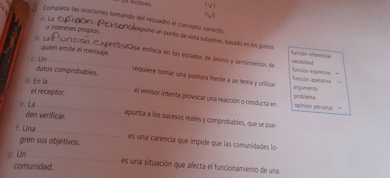 os lectores.
1 )
(V)
h Completa las oraciones tomando del recuadro el concepto correcto
a. La
o intereses propios.
b. La_
expone un punto de vista subjetivo, basado en los gustos
función referencial
Ose enfoca en los estados de ánimo y sentimientos de
c. Un_
quien emite el mensaje. función expresiva
necesidad
requiere tomar una postura frente a un tema y utilizar
datos comprobables. argumento
función apelativa
d. En la_ problema
el receptor.
el emisor intenta provocar una reacción o conducta en opinión personal 
e. La_
den verificar.
apunta a los sucesos reales y comprobables, que se pue-
f. Una _es una carencia que impide que las comunidades lo-
gren sus objetivos.
_
g Un
es una situación que afecta el funcionamiento de una
comunidad.