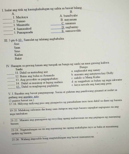 Isulat ang titik ng kasingkahulugan ng salita sa bawat bilang.
B.
A.
_
1. Maykaya A. bumibyahe
2. Tumao B. mayaman
_
_3. Minimithi _C. ninanais
4. Sumasahod _D. nagbantay
_
_5. Pumapasada _E sumusweldo
III. 5 pts 6-1 Sumulat ng talatang nagbabalita
Ano
Saan
Sino
Kailan
Bakit
IV. Hanapin sa gawing kanan ang tumpak na bunga ng sanhi na nasa gawing kaliwa.
Sanh Bunga
11. Dahil sa matinding init a. nagkasakit ang nanay
_12. Butas ang bulsa ni Armando b. marami ang natutuwa kay Dolly
_13. Ang proyekto sa pagpapabahay c. nahilo si Mang Kulas
_14. Dahil sa masinop at laging malinis d. ay nagpabuti sa buhay ng mga iskwater
_
_15. Dahil sa maghapong paglalaba e. kaya nawala ang kanyang pera
V. I. Basahin ang bawat pangungusap. Suriin at guhitan ang pandiwang ginamit at isulat sa
patlang ang aspekto nito
(2 puntos bawat isa.)
17-18. Milyong-milyong piso ang ginagastos ng pamahalaan taon-taon dahil sa dami ng basura.
19-20. Malaking suliranin din kung saan itatapon ang mga basura sapagkat napupuno na ang
mga tambakan
_21-22. Marami ang gumagawa ng recycling upang mabawasan na ang pagtapon ng maraming
basura
23-24. Nagtutulungan na rin ang maraming tao upang makaligtas tayo sa baha at masamang
_
epekto ng basura.
25-26. Walang imposible kung magtutulungan ang bawat mamamayan
_