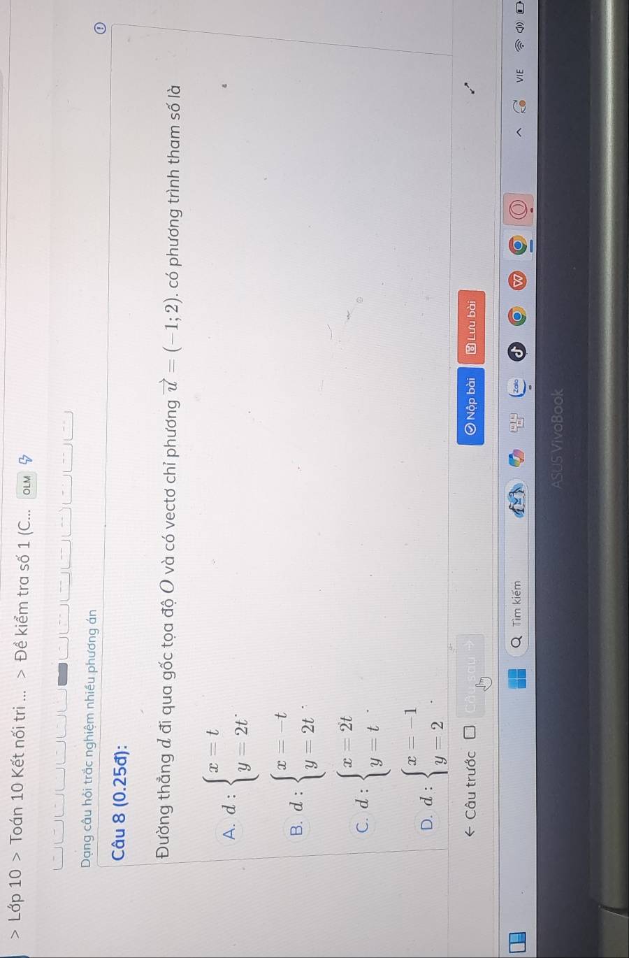 Lớp 10 > Toán 10 Kết nối tri ... > Đề kiểm tra số 1 (C... OLM
` | “
Dạng câu hỏi trắc nghiệm nhiều phương án
Câu 8 (0.25đ):
Đường thẳng đ đi qua gốc tọa độ O và có vectơ chỉ phương vector u=(-1;2). có phương trình tham số là
A. d:beginarrayl x=t y=2tendarray.
B. d:beginarrayl x=-t y=2tendarray..
C. d:beginarrayl x=2t y=tendarray..
D. d:beginarrayl x=-1 y=2endarray.. 
Câu trước Nộp bài Lưu bài
Tìm kiếm VIE
ASUS VivoBook