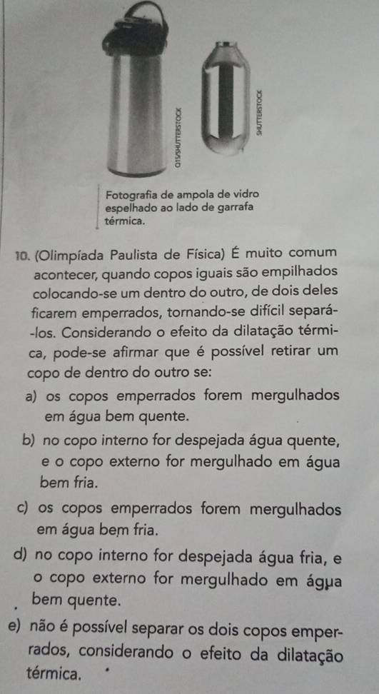 ampola de vidro
espelhado ao lado de garrafa
térmica.
10. (Olimpíada Paulista de Física) É muito comum
acontecer, quando copos iguais são empilhados
colocando-se um dentro do outro, de dois deles
ficarem emperrados, tornando-se difícil separá-
-los. Considerando o efeito da dilatação térmi-
ca, pode-se afirmar que é possível retirar um
copo de dentro do outro se:
a) os copos emperrados forem mergulhados
em água bem quente.
b) no copo interno for despejada água quente,
e o copo externo for mergulhado em água
bem fria.
c) os copos emperrados forem mergulhados
em água bem fria.
d) no copo interno for despejada água fria, e
o copo externo for mergulhado em água
bem quente.
e) não é possível separar os dois copos emper-
rados, considerando o efeito da dilatação
térmica.