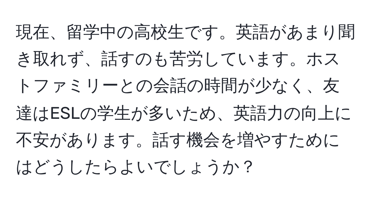 現在、留学中の高校生です。英語があまり聞き取れず、話すのも苦労しています。ホストファミリーとの会話の時間が少なく、友達はESLの学生が多いため、英語力の向上に不安があります。話す機会を増やすためにはどうしたらよいでしょうか？