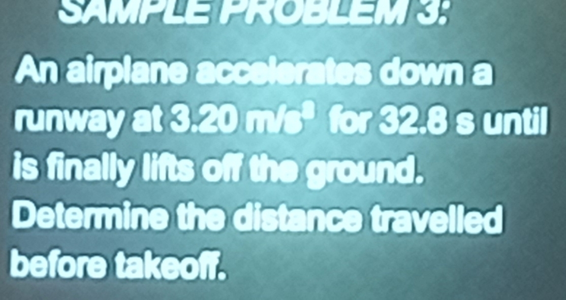 SAMPLE PROBLEM 3: 
An airplane accelerates down a 
runway at 3.20 m/s * for 32.8 s until 
is finally lifts off the ground. 
Determine the distance travelled 
before takeoff.