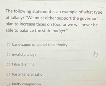 The following statement is an example of what type
of fallacy? “We must either support the governor’s
plan to increase taxes on food or we will never be
able to balance the state budget."
bandwagon or appeal to authority
invalid analogy
false dilemma
hasty generalization
faulty comparison