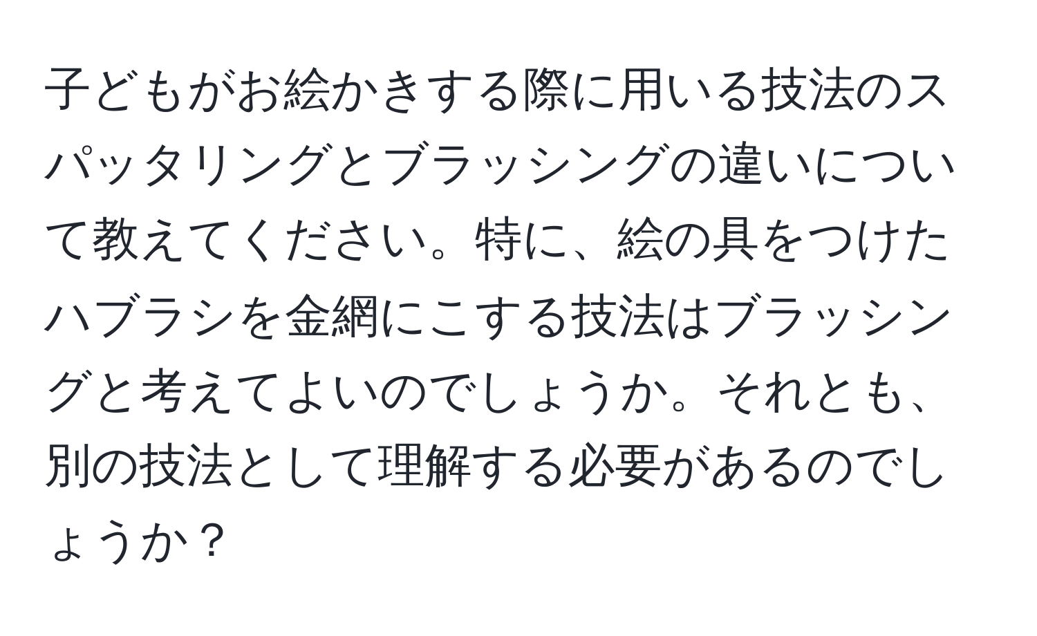 子どもがお絵かきする際に用いる技法のスパッタリングとブラッシングの違いについて教えてください。特に、絵の具をつけたハブラシを金網にこする技法はブラッシングと考えてよいのでしょうか。それとも、別の技法として理解する必要があるのでしょうか？